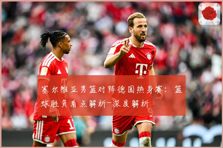 塞尔维亚男篮对阵德国热身赛：篮球胜负看点解析-深度解析