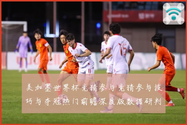 美加墨世界杯竞猜参与竞猜参与技巧与夺冠热门前瞻深度版数据研判-深度解析