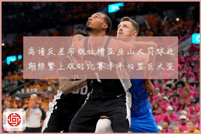 离谱反差布朗吐槽亚历山大罚球近期频繁上双对比赛季平均显巨大变赛场复盘-深度解析