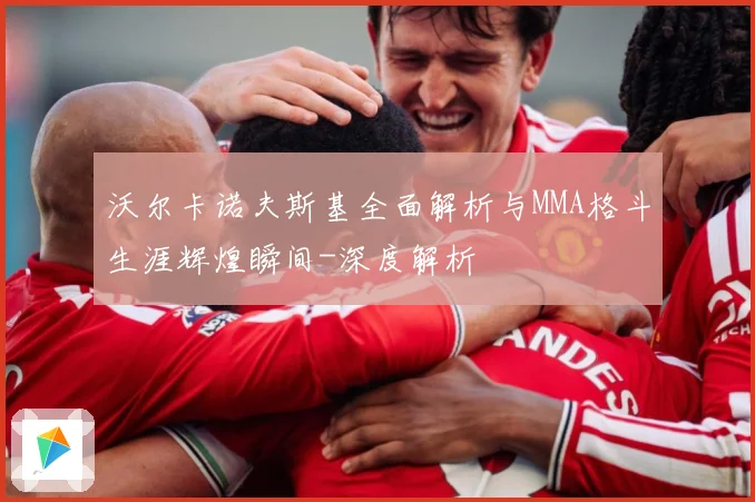 沃尔卡诺夫斯基全面解析与MMA格斗生涯辉煌瞬间-深度解析
