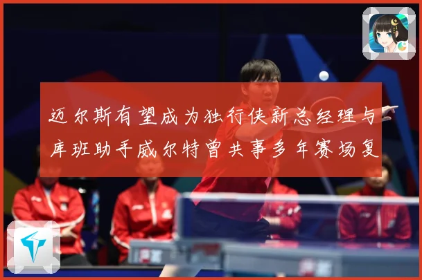迈尔斯有望成为独行侠新总经理与库班助手威尔特曾共事多年赛场复盘-深度解析