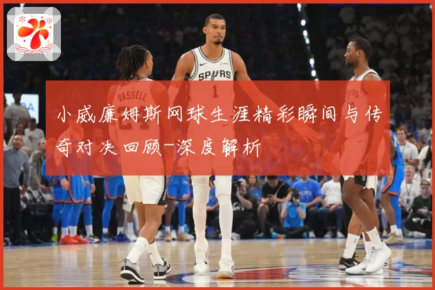 小威廉姆斯网球生涯精彩瞬间与传奇对决回顾-深度解析
